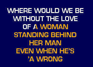 WHERE WOULD WE BE
WITHOUT THE LOVE
OF A WOMAN
STANDING BEHIND
HER MAN
EVEN WHEN HE'S
'A WRONG