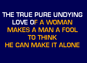 THE TRUE PURE UNDYING
LOVE OF A WOMAN
MAKES A MAN A FOOL
T0 THINK
HE CAN MAKE IT ALONE