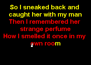 So I sneaked back and
caught her with my man
Then I remembered her
strange perfume
How I smelled it once in my
gawn room