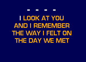 I LOOK AT YOU
AND I REMEMBER
THE WAY I FELT ON
THE DAY WE MET