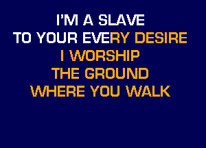 I'M A SLAVE
TO YOUR EVERY DESIRE
I WORSHIP
THE GROUND
WHERE YOU WALK