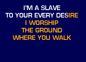 I'M A SLAVE
TO YOUR EVERY DESIRE
I WORSHIP
THE GROUND
WHERE YOU WALK