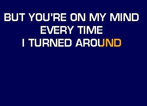 BUT YOU'RE ON MY MIND
EVERY TIME
I TURNED AROUND