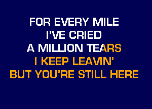 FOR EVERY MILE
I'VE CRIED
A MILLION TEARS
I KEEP LEl-W'IN'
BUT YOU'RE STILL HERE