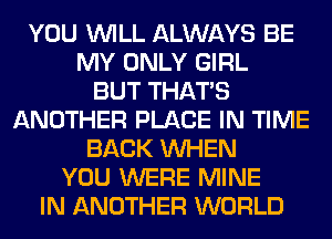 YOU WILL ALWAYS BE
MY ONLY GIRL
BUT THAT'S
ANOTHER PLACE IN TIME
BACK WHEN
YOU WERE MINE
IN ANOTHER WORLD