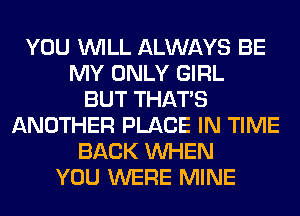 YOU WILL ALWAYS BE
MY ONLY GIRL
BUT THAT'S
ANOTHER PLACE IN TIME
BACK WHEN
YOU WERE MINE