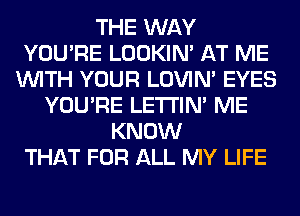 THE WAY
YOU'RE LOOKIN' AT ME
WITH YOUR LOVIN' EYES
YOU'RE LETI'IN' ME
KNOW
THAT FOR ALL MY LIFE