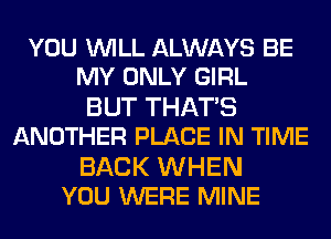 YOU WILL ALWAYS BE
MY ONLY GIRL

BUT THAT'S
ANOTHER PLACE IN TIME

BACK WHEN
YOU WERE MINE