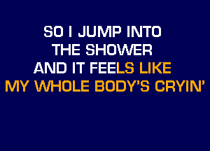 SO I JUMP INTO
THE SHOWER
AND IT FEELS LIKE
MY WHOLE BODY'S CRYIN'