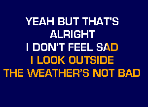 YEAH BUT THAT'S
ALRIGHT
I DON'T FEEL SAD
I LOOK OUTSIDE
THE WEATHER'S NOT BAD