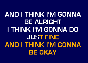 AND I THINK I'M GONNA
BE ALRIGHT
I THINK I'M GONNA DO
JUST FINE
AND I THINK I'M GONNA
BE OKAY