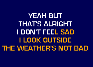 YEAH BUT
THAT'S ALRIGHT
I DON'T FEEL SAD
I LOOK OUTSIDE
THE WEATHER'S NOT BAD