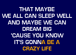 THAT MAYBE
WE ALL CAN SLEEP WELL

AND MAYBE WE CAN
DREAM BIG

'CAUSE YOU KNOW

ITS GONNA BE A
CRAZY LIFE