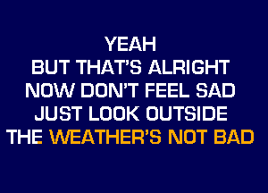 YEAH
BUT THAT'S ALRIGHT
NOW DON'T FEEL SAD
JUST LOOK OUTSIDE
THE WEATHER'S NOT BAD