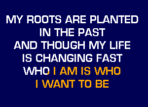 MY ROOTS ARE PLANTED
IN THE PAST
AND THOUGH MY LIFE
IS CHANGING FAST
WHO I AM IS WHO
I WANT TO BE