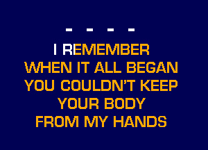 I REMEMBER
WHEN IT ALL BEGAN
YOU COULDMT KEEP

YOUR BODY

FROM MY HANDS