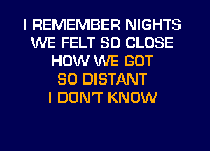 I REMEMBER NIGHTS
WE FELT SO CLOSE
HOW WE GOT
SO DISTANT
I DON'T KNOW