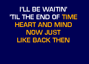 I'LL BE WAITIN'
'TIL THE END OF TIME
HEART AND MIND
NOW JUST
LIKE BACK THEN