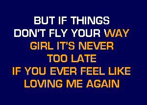 BUT IF THINGS
DON'T FLY YOUR WAY
GIRL ITS NEVER
TOO LATE
IF YOU EVER FEEL LIKE
LOVING ME AGAIN