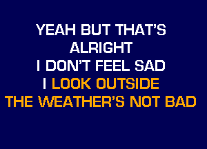 YEAH BUT THAT'S
ALRIGHT
I DON'T FEEL SAD
I LOOK OUTSIDE
THE WEATHER'S NOT BAD