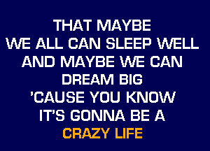 THAT MAYBE
WE ALL CAN SLEEP WELL

AND MAYBE WE CAN
DREAM BIG

'CAUSE YOU KNOW

ITS GONNA BE A
CRAZY LIFE