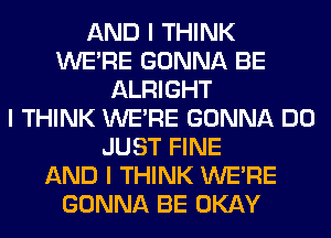 AND I THINK
WEIRE GONNA BE
ALRIGHT
I THINK WEIRE GONNA DO
JUST FINE
AND I THINK WEIRE
GONNA BE OKAY