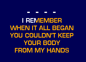 I REMEMBER
WHEN IT ALL BEGAN
YOU COULDMT KEEP

YOUR BODY

FROM MY HANDS