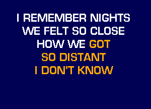 I REMEMBER NIGHTS
WE FELT SO CLOSE
HOW WE GOT
SO DISTANT
I DON'T KNOW