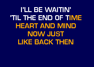 I'LL BE WAITIN'
'TIL THE END OF TIME
HEART AND MIND
NOW JUST
LIKE BACK THEN