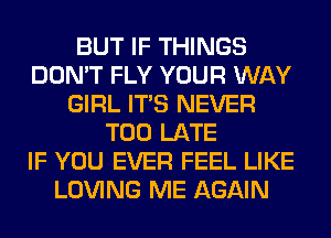 BUT IF THINGS
DON'T FLY YOUR WAY
GIRL ITS NEVER
TOO LATE
IF YOU EVER FEEL LIKE
LOVING ME AGAIN