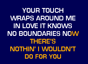 YOUR TOUCH
WRAPS AROUND ME
IN LOVE IT KNOWS
N0 BOUNDARIES NOW
THERE'S

NOTHIN' I WOULDN'T
DO FOR YOU