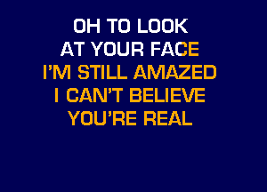 0H TO LOOK
AT YOUR FACE
I'M STILL AMAZED
I CAN'T BELIEVE

YOU'RE REAL