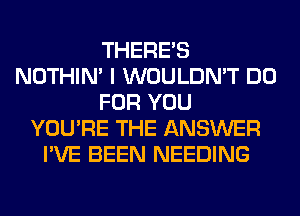 THERE'S
NOTHIN' I WOULDN'T DO
FOR YOU
YOU'RE THE ANSWER
I'VE BEEN NEEDING