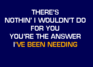 THERE'S
NOTHIN' I WOULDN'T DO
FOR YOU
YOU'RE THE ANSWER
I'VE BEEN NEEDING