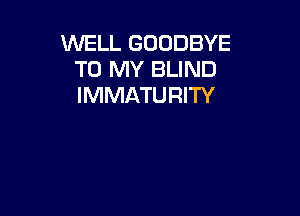 WELL GOODBYE
TO MY BLIND
IMMATURITY
