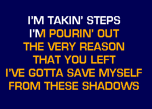 I'M TAKIN' STEPS
I'M POURIN' OUT
THE VERY REASON
THAT YOU LEFT
I'VE GOTTA SAVE MYSELF
FROM THESE SHADOWS