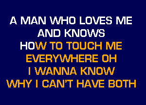 A MAN WHO LOVES ME
AND KNOWS
HOW TO TOUCH ME
EVERYWHERE OH
I WANNA KNOW
WHY I CAN'T HAVE BOTH