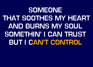 SOMEONE
THAT SOOTHES MY HEART
AND BURNS MY SOUL
SOMETHIN' I CAN TRUST
BUT I CAN'T CONTROL