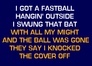 I GOT A FASTBALL
HANGIN' OUTSIDE
I SWUNG THAT BAT
INITH ALL MY MIGHT
AND THE BALL WAS GONE
THEY SAY I KNOCKED
THE COVER OFF