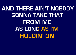 AND THERE AIN'T NOBODY
GONNA TAKE THAT

FROM ME
AS LONG AS I'M

HOLDIN' 0N