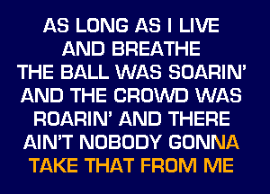 AS LONG AS I LIVE
AND BREATHE
THE BALL WAS SOARIN'
AND THE CROWD WAS
ROARIN' AND THERE
AIN'T NOBODY GONNA
TAKE THAT FROM ME