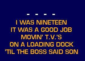I WAS NINETEEN
IT WAS A GOOD JOB
MOVIM T.V.'S
ON A LOADING DOCK
'TIL THE BOSS SAID SON