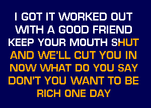 I GOT IT WORKED OUT

WITH A GOOD FRIEND
KEEP YOUR MOUTH SHUT

AND WE'LL BUT YOU IN
NOW VUHAT DO YOU SAY

DON'T YOU WANT TO BE
RICH ONE DAY