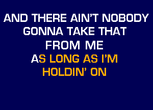 AND THERE AIN'T NOBODY
GONNA TAKE THAT
FROM ME
AS LONG AS PM
HOLDIN' 0N