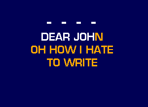 DEAR JOHN
0H HOWI HATE

TO WRITE