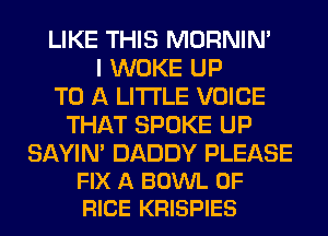LIKE THIS MORNIM
I WOKE UP
TO A LITTLE VOICE
THAT SPOKE UP

SAYIN' DADDY PLEASE
FIX A BOWL 0F
RICE KRISPIES