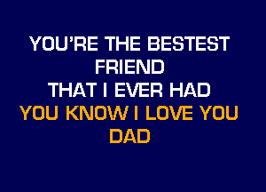 YOU'RE THE BESTEST
FRIEND
THAT I EVER HAD
YOU KNOWI LOVE YOU
DAD