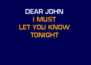 DEAR JOHN
I MUST
LET YOU KNOW

TONIGHT