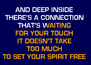 AND DEEP INSIDE
THERE'S A CONNECTION
THAT'S WAITING
FOR YOUR TOUCH
IT DOESN'T TAKE
TOO MUCH
TO SET YOUR SPIRIT FREE