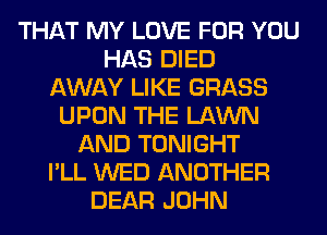 THAT MY LOVE FOR YOU
HAS DIED
AWAY LIKE GRASS
UPON THE LAWN
AND TONIGHT
I'LL WED ANOTHER
DEAR JOHN